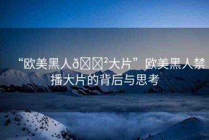 “歐美黑人??大片”歐美黑人禁播大片的背后與思考