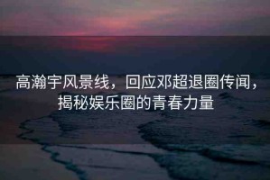 高瀚宇風(fēng)景線，回應(yīng)鄧超退圈傳聞，揭秘娛樂圈的青春力量
