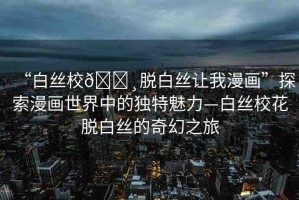 “白絲校??脫白絲讓我漫畫”探索漫畫世界中的獨(dú)特魅力—白絲校花脫白絲的奇幻之旅