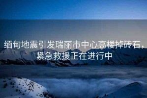 緬甸地震引發(fā)瑞麗市中心高樓掉磚石，緊急救援正在進行中