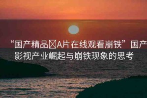“國(guó)產(chǎn)精品?A片在線(xiàn)觀看崩鐵”國(guó)產(chǎn)影視產(chǎn)業(yè)崛起與崩鐵現(xiàn)象的思考
