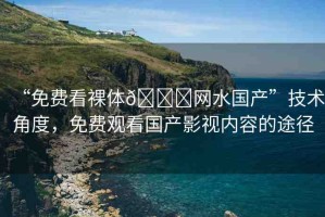 “免費看裸體??網(wǎng)水國產(chǎn)”技術(shù)角度，免費觀看國產(chǎn)影視內(nèi)容的途徑