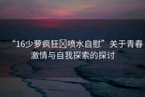 “16少蘿瘋狂?噴水自慰”關(guān)于青春激情與自我探索的探討