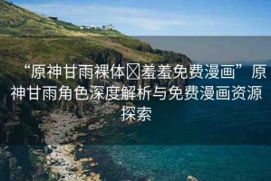 “原神甘雨裸體?羞羞免費(fèi)漫畫(huà)”原神甘雨角色深度解析與免費(fèi)漫畫(huà)資源探索