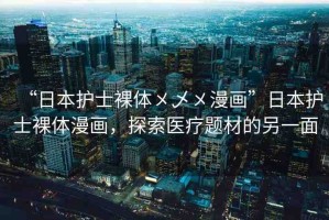 “日本護(hù)士裸體?乄?漫畫”日本護(hù)士裸體漫畫，探索醫(yī)療題材的另一面