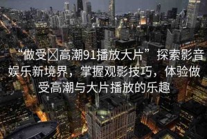 “做受?高潮91播放大片”探索影音娛樂新境界，掌握觀影技巧，體驗(yàn)做受高潮與大片播放的樂趣