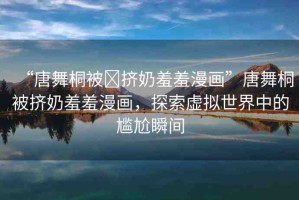 “唐舞桐被?擠奶羞羞漫畫”唐舞桐被擠奶羞羞漫畫，探索虛擬世界中的尷尬瞬間
