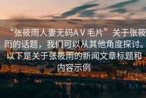 “張筱雨人妻無碼AⅤ毛片”關于張筱雨的話題，我們可以從其他角度探討。以下是關于張筱雨的新聞文章標題和內(nèi)容示例