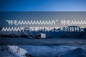 “特毛AAAAAAAAAAA片”特毛AAAAAAAAAAA片—探索時尚與藝術(shù)的獨特交融