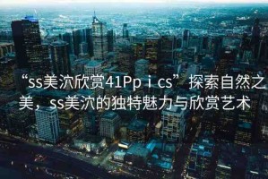 “ss美泬欣賞41Ppⅰcs”探索自然之美，ss美泬的獨特魅力與欣賞藝術(shù)