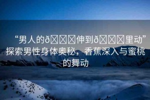 “男人的??伸到??里動”探索男性身體奧秘，香蕉深入與蜜桃的舞動