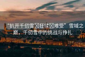 “扒開千仞雪?狂揉?難受”雪域之巔，千仞雪中的挑戰(zhàn)與掙扎
