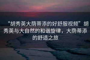 “胡秀英大蔭蒂添的好舒服視頻”胡秀英與大自然的和諧旋律，大蔭蒂添的舒適之旅