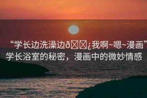 “學(xué)長邊洗澡邊??我啊~嗯~漫畫”學(xué)長浴室的秘密，漫畫中的微妙情感