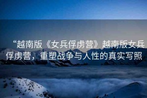“越南版《女兵俘虜營》越南版女兵俘虜營，重塑戰(zhàn)爭與人性的真實(shí)寫照