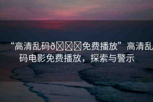 “高清亂碼??免費(fèi)播放”高清亂碼電影免費(fèi)播放，探索與警示