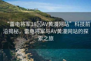 “雷電將軍18?AV黃漫網(wǎng)站”科技前沿揭秘，雷電將軍與AV黃漫網(wǎng)站的探索之旅