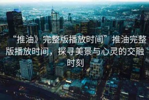 “推油》完整版播放時間”推油完整版播放時間，探尋美景與心靈的交融時刻