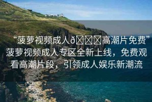 “菠蘿視頻成人??高潮片免費”菠蘿視頻成人專區(qū)全新上線，免費觀看高潮片段，引領(lǐng)成人娛樂新潮流
