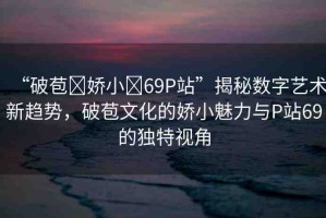 “破苞?嬌小?69P站”揭秘?cái)?shù)字藝術(shù)新趨勢，破苞文化的嬌小魅力與P站69的獨(dú)特視角