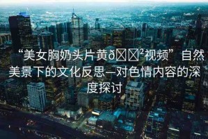 “美女胸奶頭片黃??視頻”自然美景下的文化反思—對(duì)色情內(nèi)容的深度探討