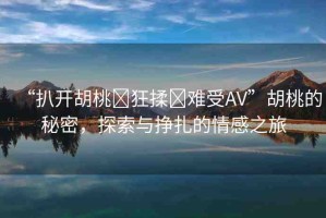 “扒開胡桃?狂揉?難受AV”胡桃的秘密，探索與掙扎的情感之旅