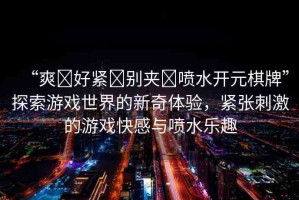 “爽?好緊?別夾?噴水開元棋牌”探索游戲世界的新奇體驗(yàn)，緊張刺激的游戲快感與噴水樂趣