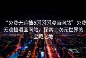 “免費(fèi)無遮擋??漫畫網(wǎng)站”免費(fèi)無遮擋漫畫網(wǎng)站，探索二次元世界的寶藏之地