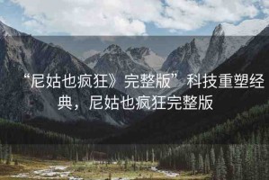 “尼姑也瘋狂》完整版”科技重塑經(jīng)典，尼姑也瘋狂完整版