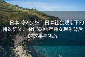 “日本?69少婦”日本社會(huì)現(xiàn)象下的特殊群體，探討XXXX年熟女現(xiàn)象背后的故事與挑戰(zhàn)