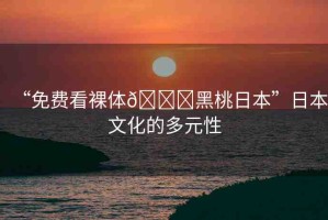 “免費(fèi)看裸體??黑桃日本”日本文化的多元性