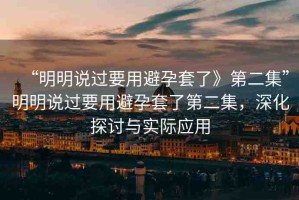 “明明說過要用避孕套了》第二集”明明說過要用避孕套了第二集，深化探討與實際應(yīng)用