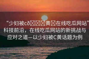 “少婦被c??黃?在線吃瓜網(wǎng)站”科技前沿，在線吃瓜網(wǎng)站的新挑戰(zhàn)與應(yīng)對(duì)之道—以少婦被C黃話題為例
