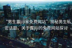 “男生露jiji秘免費(fèi)網(wǎng)站”揭秘男生私密話題，關(guān)于露jiji的免費(fèi)網(wǎng)站探討
