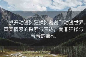 “扒開動(dòng)漫?狂揉?羞羞”動(dòng)漫世界，真實(shí)情感的探索與表達(dá)，而非狂揉與羞羞的展現(xiàn)