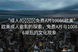 “成人??免費A片10086歐美”歐美成人電影的探索，免費A片與10086背后的文化現(xiàn)象