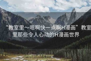 “教室里～嗯啊快一點(diǎn)啊H漫畫”教室里那些令人心動的H漫畫世界
