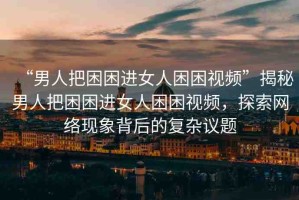 “男人把困困進(jìn)女人困困視頻”揭秘男人把困困進(jìn)女人困困視頻，探索網(wǎng)絡(luò)現(xiàn)象背后的復(fù)雜議題