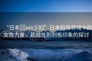“日本?sex少婦”日本科技領(lǐng)域中的女性力量，超越性別刻板印象的探討