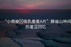 “小南被?吸乳羞羞A片”靜謐山林間的羞澀回憶