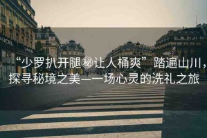 “少羅扒開腿秘讓人桶爽”踏遍山川，探尋秘境之美—一場心靈的洗禮之旅