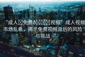 “成人?免費??視頻”成人視頻市場亂象，揭示免費視頻背后的風險與挑戰(zhàn)