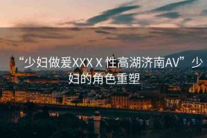 “少婦做爰XXXⅩ性高湖濟南AV”少婦的角色重塑