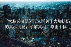 “大胸?擠奶?真人?關(guān)于大胸?cái)D奶的真相揭秘，了解真相，尊重個(gè)體