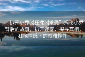 “扒開小喬?狂揉?難受”揭秘小喬背后的故事，扒開迷霧，探尋真相，狂揉情感下的艱難掙扎