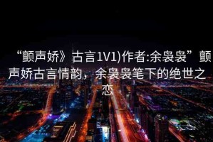 “顫聲嬌》古言1V1)作者:余裊裊”顫聲嬌古言情韻，余裊裊筆下的絕世之戀
