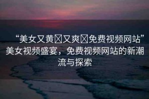 “美女又黃?又爽?免費視頻網(wǎng)站”美女視頻盛宴，免費視頻網(wǎng)站的新潮流與探索