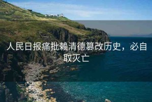 人民日?qǐng)?bào)痛批賴(lài)清德篡改歷史，必自取滅亡