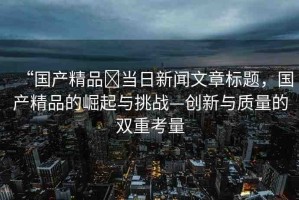 “國(guó)產(chǎn)精品?當(dāng)日新聞文章標(biāo)題，國(guó)產(chǎn)精品的崛起與挑戰(zhàn)—?jiǎng)?chuàng)新與質(zhì)量的雙重考量