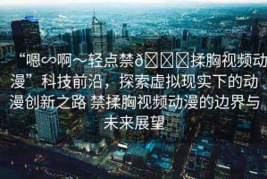 “嗯∽啊～輕點(diǎn)禁??揉胸視頻動(dòng)漫”科技前沿，探索虛擬現(xiàn)實(shí)下的動(dòng)漫創(chuàng)新之路 禁揉胸視頻動(dòng)漫的邊界與未來(lái)展望